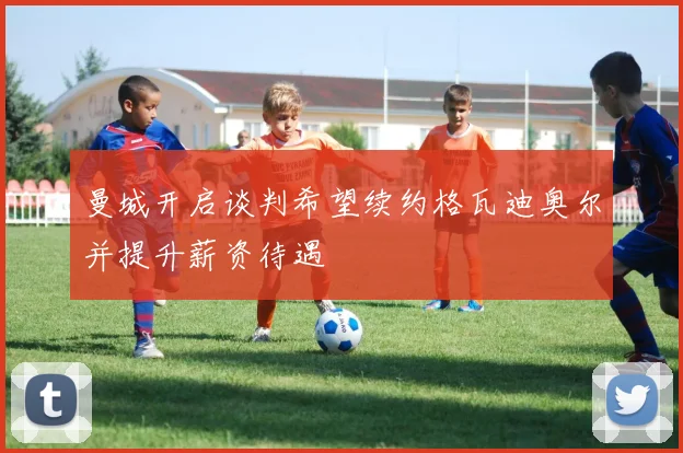 曼城开启谈判希望续约格瓦迪奥尔并提升薪资待遇