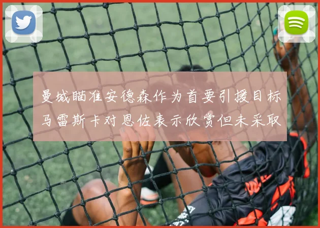 曼城瞄准安德森作为首要引援目标马雷斯卡对恩佐表示欣赏但未采取行动