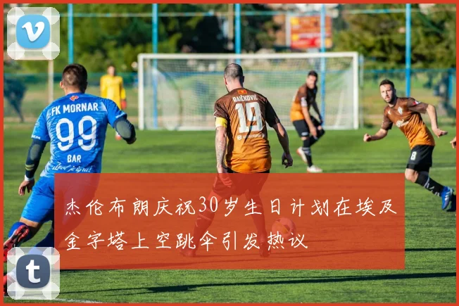 杰伦布朗庆祝30岁生日计划在埃及金字塔上空跳伞引发热议