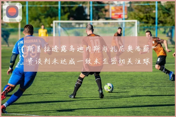 斯基拉透露乌迪内斯与扎尼奥洛薪资谈判未达成一致米兰密切关注球员动态