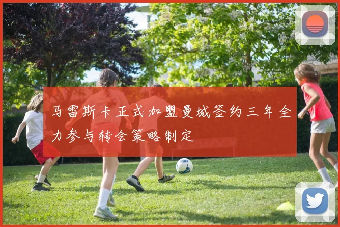马雷斯卡正式加盟曼城签约三年全力参与转会策略制定
