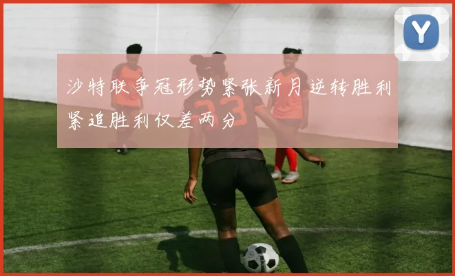 沙特联争冠形势紧张新月逆转胜利紧追胜利仅差两分