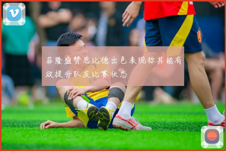 菲隆盛赞恩比德出色表现称其能有效提升队友比赛状态