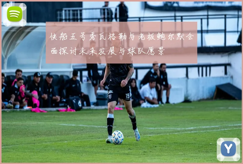 快船五号秀瓦格勒与老板鲍尔默会面探讨未来发展与球队愿景