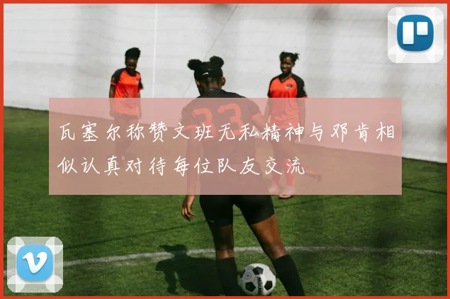 瓦塞尔称赞文班无私精神与邓肯相似认真对待每位队友交流