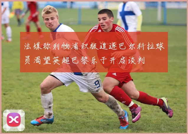 法媒称利物浦积极追逐巴尔科拉球员渴望英超巴黎乐于开启谈判